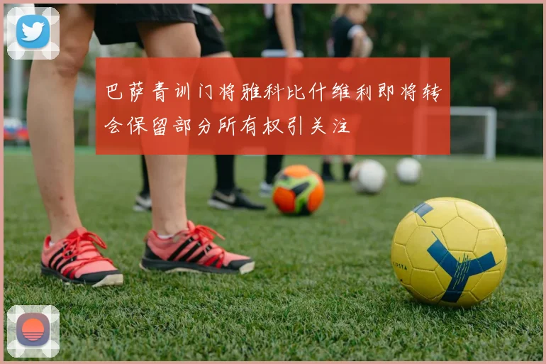 巴萨青训门将雅科比什维利即将转会保留部分所有权引关注