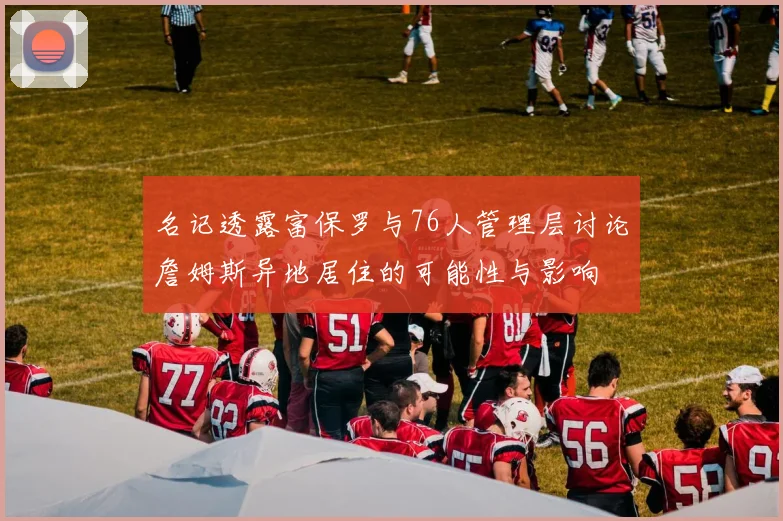 名记透露富保罗与76人管理层讨论詹姆斯异地居住的可能性与影响