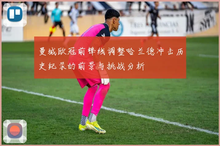 曼城欧冠前锋线调整哈兰德冲击历史纪录的前景与挑战分析