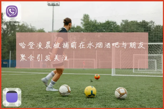哈登凌晨被捕前在水烟酒吧与朋友聚会引发关注