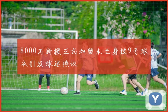 8000万新援正式加盟米兰身披9号球衣引发球迷热议