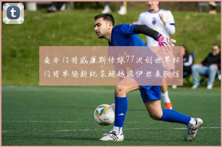 南非门将威廉斯传球77次创世界杯门将单场新纪录超越诺伊尔表现惊艳