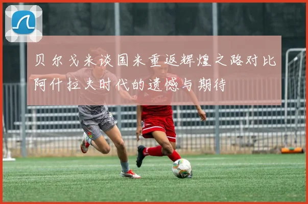贝尔戈米谈国米重返辉煌之路对比阿什拉夫时代的遗憾与期待