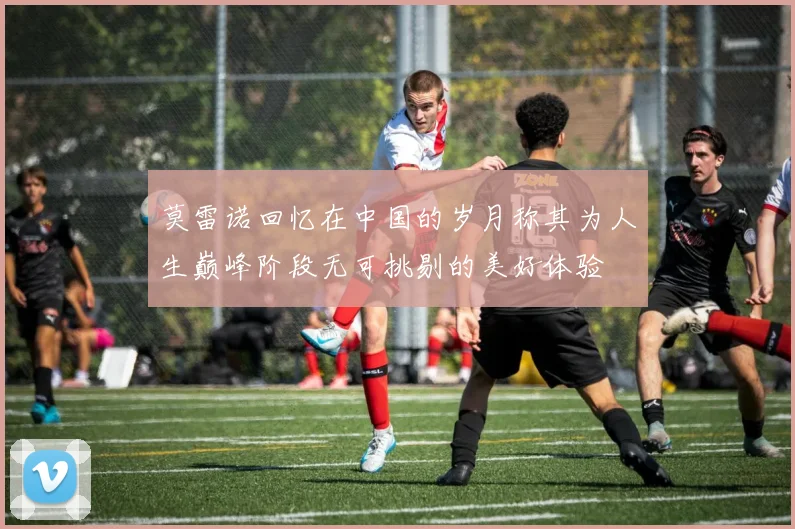 莫雷诺回忆在中国的岁月称其为人生巅峰阶段无可挑剔的美好体验