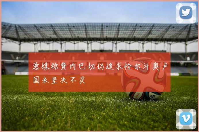 意媒称费内巴切仍追求恰尔汗奥卢国米坚决不卖