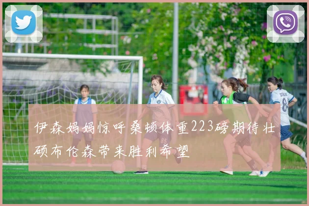 伊森妈妈惊呼桑顿体重223磅期待壮硕布伦森带来胜利希望