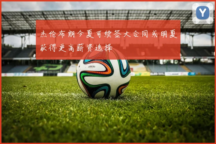 杰伦布朗今夏可续签大合同或明夏获得更高薪资选择