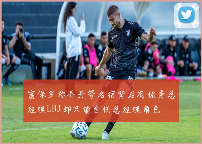 富保罗称乔丹等名宿背后有优秀总经理LBJ却只能自任总经理角色