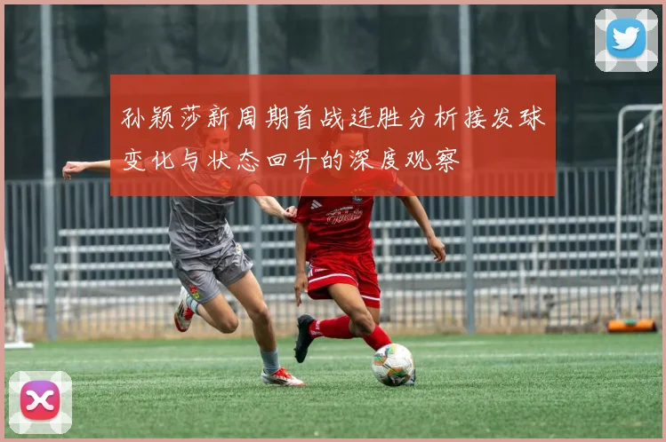 孙颖莎新周期首战连胜分析接发球变化与状态回升的深度观察