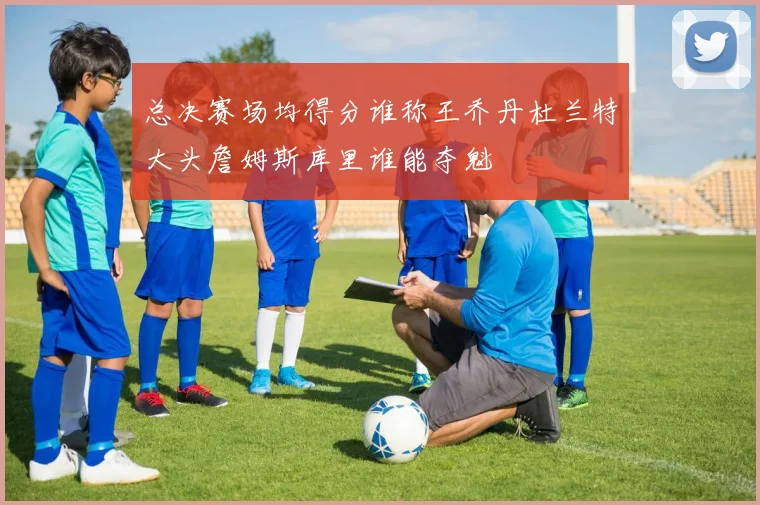 总决赛场均得分谁称王乔丹杜兰特大头詹姆斯库里谁能夺魁
